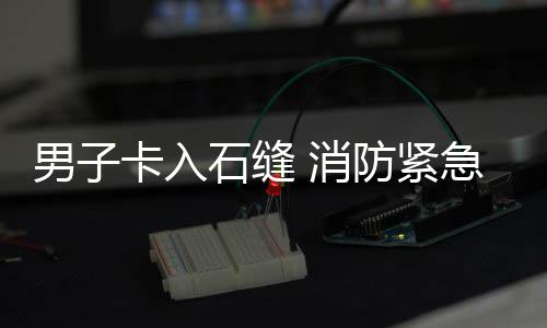 男子 消卡入援急救石缝防紧