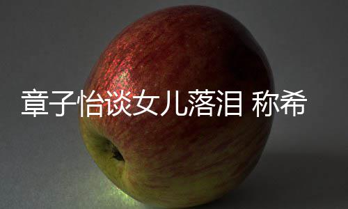 别独女儿希望个特人落泪立的为一怡谈她成章子 称