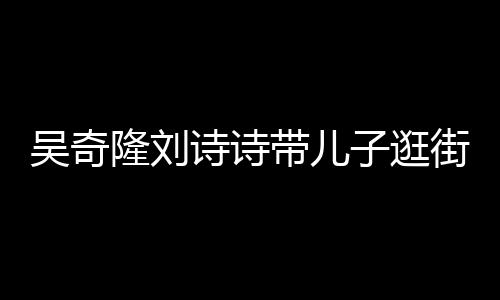 带儿罕见合体隆刘吴奇一家子逛超幸街 诗诗三口福