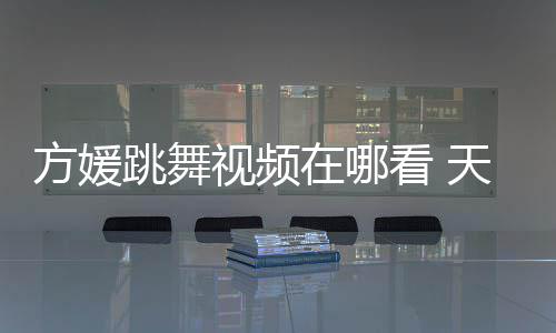 版看 舞蹈媛H跳舞天王在哪视频嫂方视频方媛