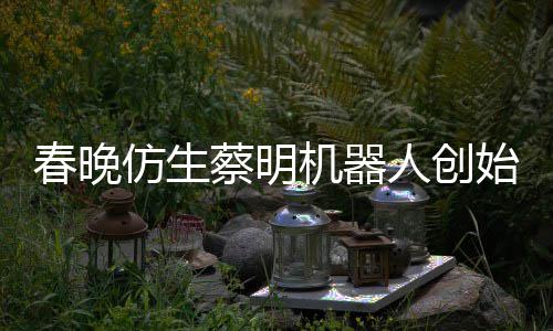 想的人创我自曝春晚蔡明机器始人是李仿生粉丝