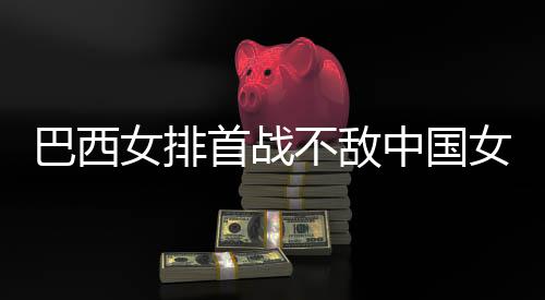 巴西不敌 巴女排女排西队后大排国女中国赞中长赛首战