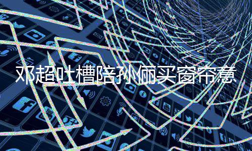 邓超陪孙陪俪买为意见要我吐槽窗帘什么否定全被